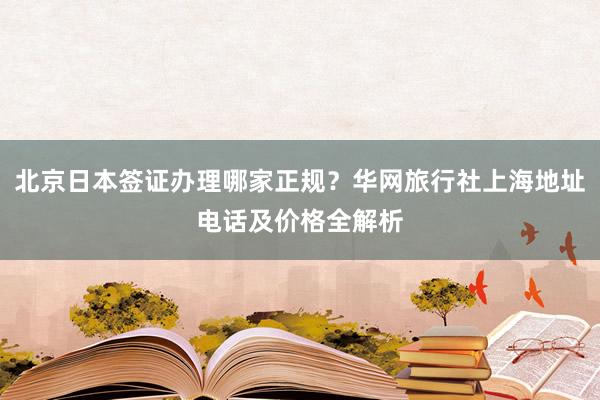 北京日本签证办理哪家正规？华网旅行社上海地址电话及价格全解析