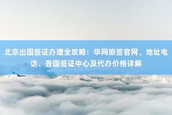 北京出国签证办理全攻略：华网旅签官网、地址电话、各国签证中心及代办价格详解