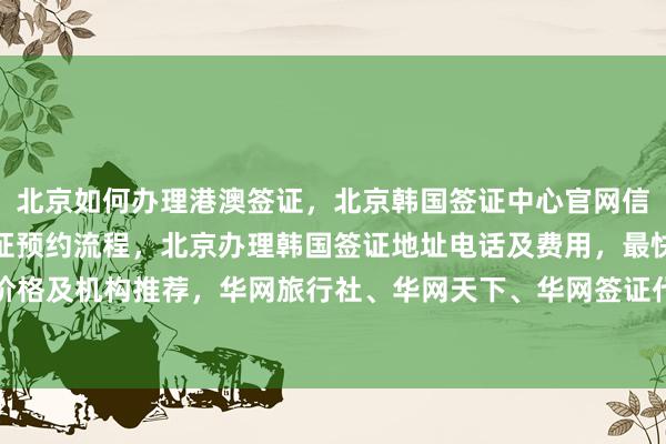 北京如何办理港澳签证，北京韩国签证中心官网信息，美国大使馆北京签证预约流程，北京办理韩国签证地址电话及费用，最快几天出签，代办价格及机构推荐，华网旅行社、华网天下、华网签证代办等正规公司服务，全球多国签证办理指南