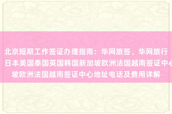 北京短期工作签证办理指南：华网旅签、华网旅行社正规代办机构一览，日本美国泰国英国韩国新加坡欧洲法国越南签证中心地址电话及费用详解