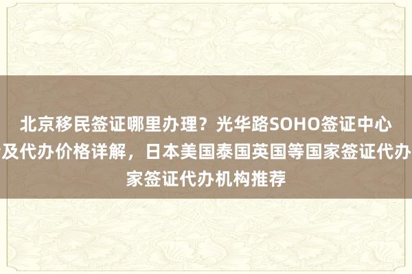 北京移民签证哪里办理？光华路SOHO签证中心地址电话及代办价格详解，日本美国泰国英国等国家签证代办机构推荐