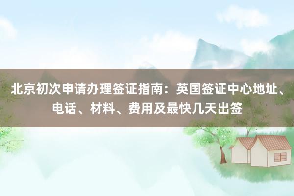 北京初次申请办理签证指南：英国签证中心地址、电话、材料、费用及最快几天出签