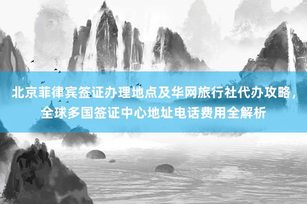 北京菲律宾签证办理地点及华网旅行社代办攻略，全球多国签证中心地址电话费用全解析