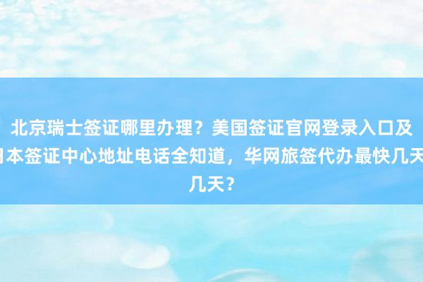 北京瑞士签证哪里办理？美国签证官网登录入口及日本签证中心地址电话全知道，华网旅签代办最快几天？