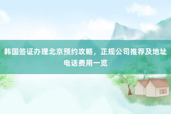 韩国签证办理北京预约攻略，正规公司推荐及地址电话费用一览