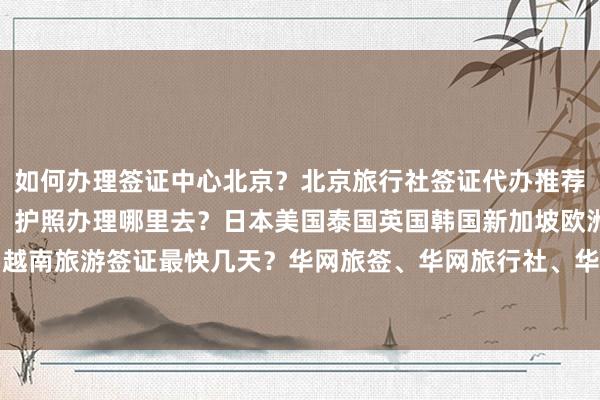 如何办理签证中心北京？北京旅行社签证代办推荐，北京签证地点及电话，护照办理哪里去？日本美国泰国英国韩国新加坡欧洲法国越南旅游签证最快几天？华网旅签、华网旅行社、华网天下、华网签证代办价格详解
